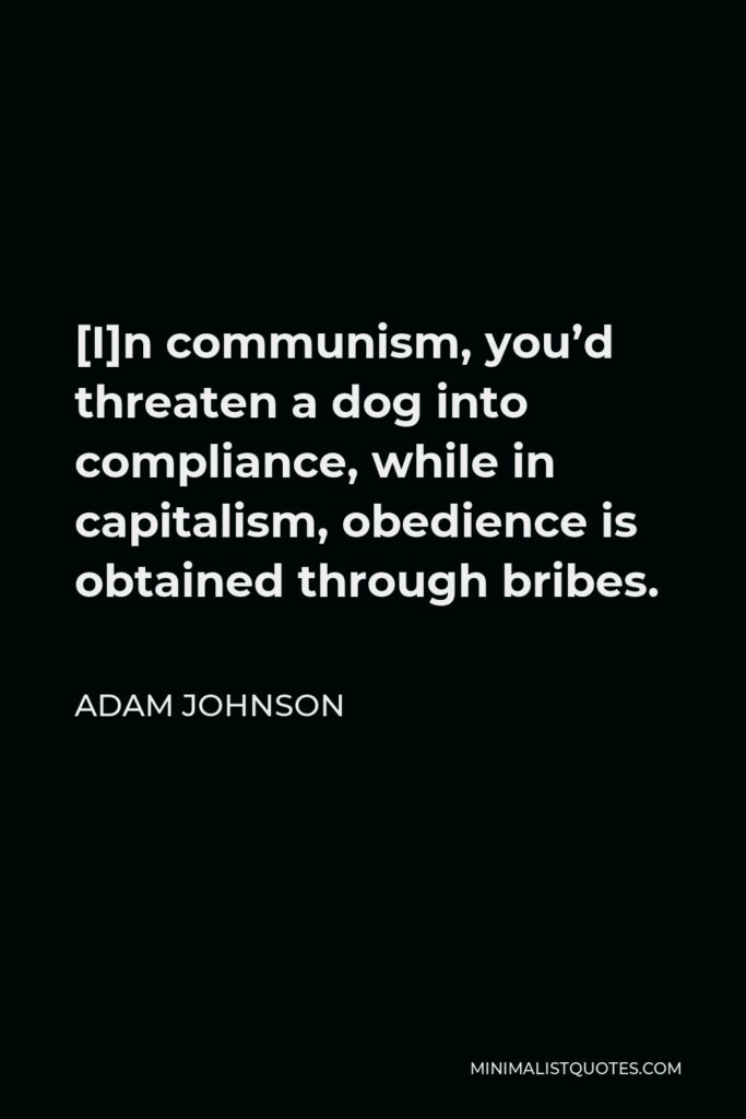Adam Johnson Quote - [I]n communism, you’d threaten a dog into compliance, while in capitalism, obedience is obtained through bribes.