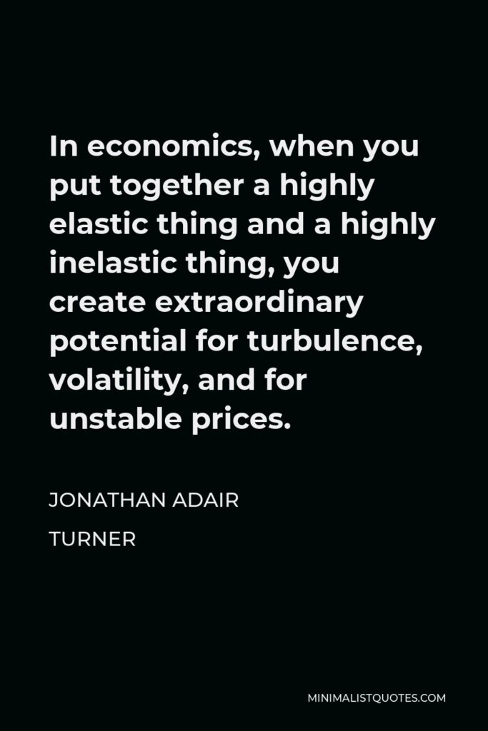 Jonathan Adair Turner Quote - In economics, when you put together a highly elastic thing and a highly inelastic thing, you create extraordinary potential for turbulence, volatility, and for unstable prices.