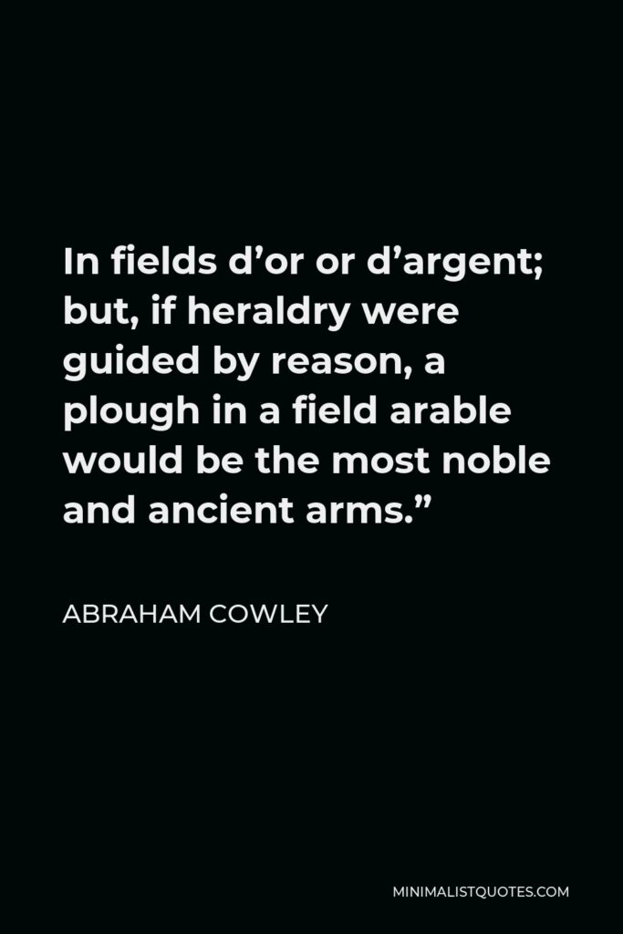 Abraham Cowley Quote - In fields d’or or d’argent; but, if heraldry were guided by reason, a plough in a field arable would be the most noble and ancient arms.”