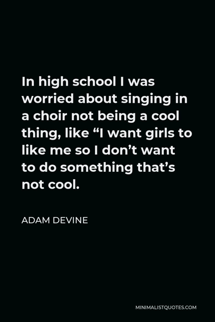 Adam DeVine Quote - In high school I was worried about singing in a choir not being a cool thing, like “I want girls to like me so I don’t want to do something that’s not cool.
