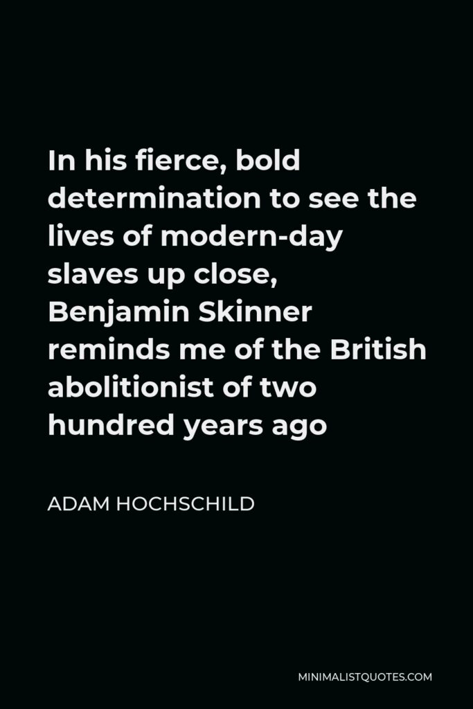 Adam Hochschild Quote - In his fierce, bold determination to see the lives of modern-day slaves up close, Benjamin Skinner reminds me of the British abolitionist of two hundred years ago