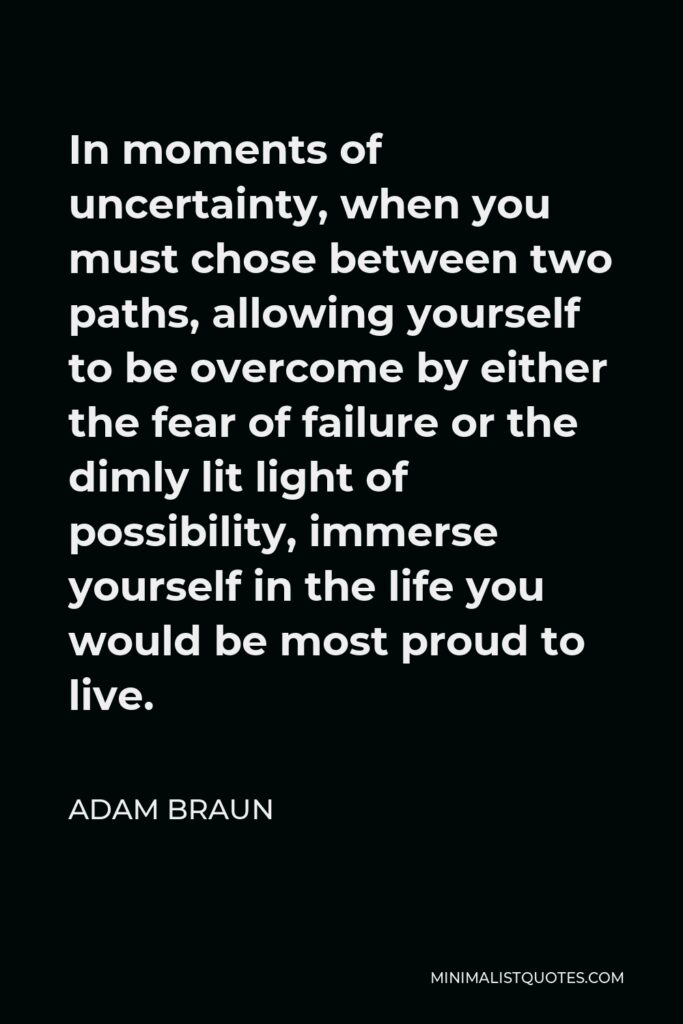 Adam Braun Quote - In moments of uncertainty, when you must chose between two paths, allowing yourself to be overcome by either the fear of failure or the dimly lit light of possibility, immerse yourself in the life you would be most proud to live.