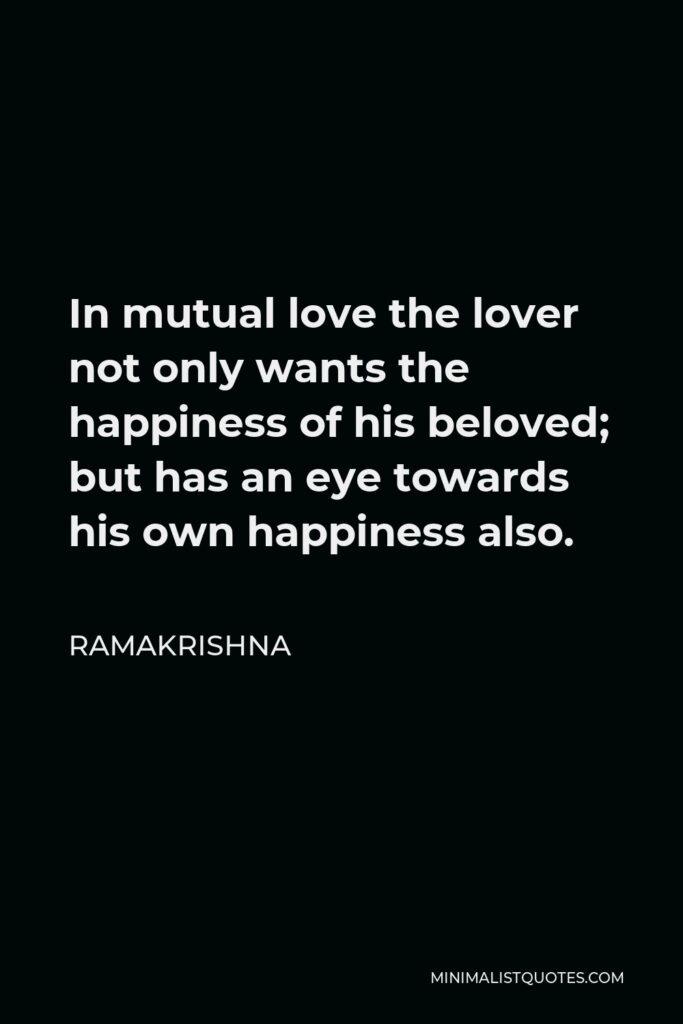 Ramakrishna Quote - In mutual love the lover not only wants the happiness of his beloved; but has an eye towards his own happiness also.