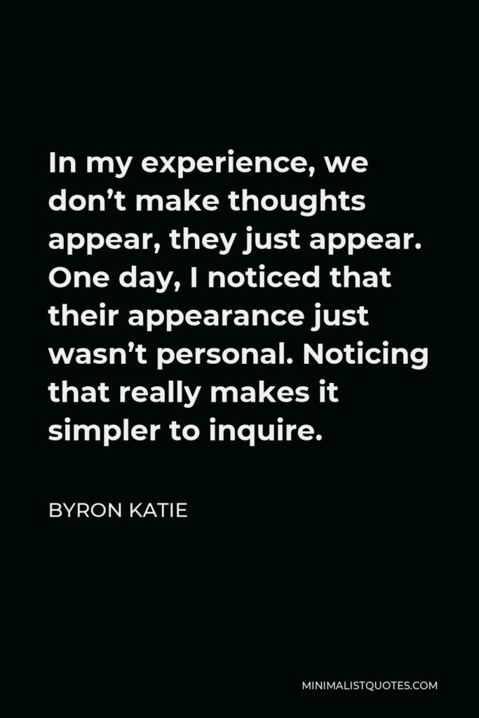 Byron Katie Quote - In my experience, we don’t make thoughts appear, they just appear. One day, I noticed that their appearance just wasn’t personal. Noticing that really makes it simpler to inquire.