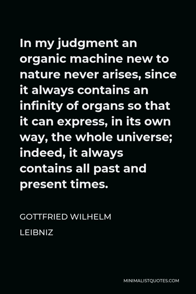 Gottfried Leibniz Quote - In my judgment an organic machine new to nature never arises, since it always contains an infinity of organs so that it can express, in its own way, the whole universe; indeed, it always contains all past and present times.