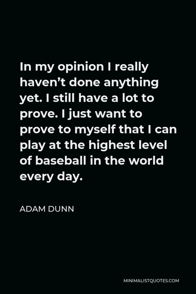 Adam Dunn Quote - In my opinion I really haven’t done anything yet. I still have a lot to prove. I just want to prove to myself that I can play at the highest level of baseball in the world every day.