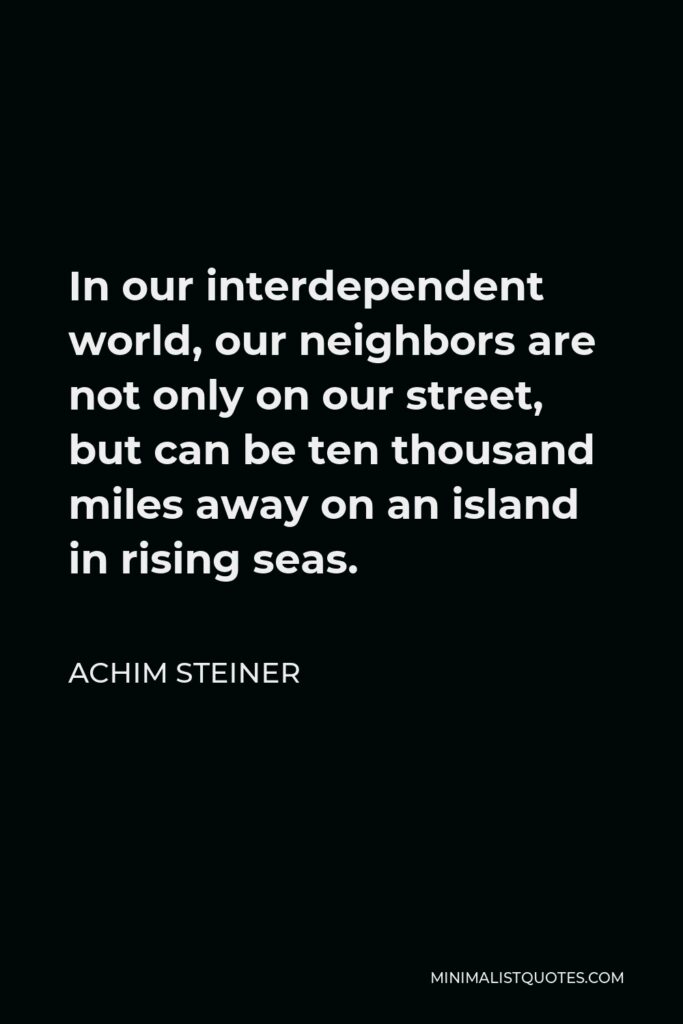 Achim Steiner Quote - In our interdependent world, our neighbors are not only on our street, but can be ten thousand miles away on an island in rising seas.