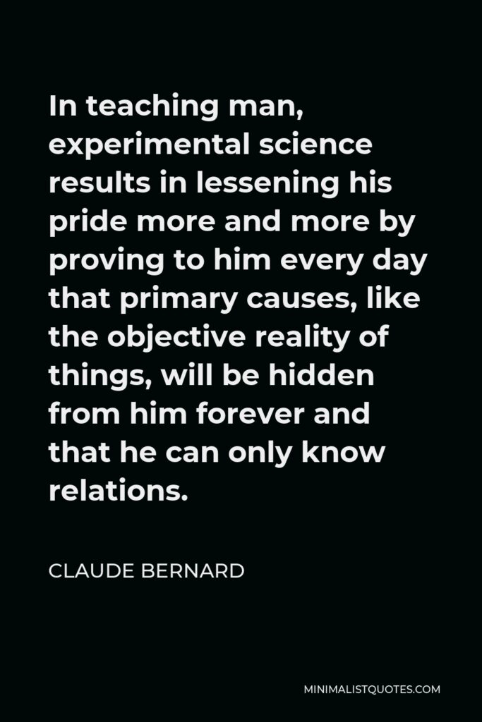 Claude Bernard Quote - In teaching man, experimental science results in lessening his pride more and more by proving to him every day that primary causes, like the objective reality of things, will be hidden from him forever and that he can only know relations.