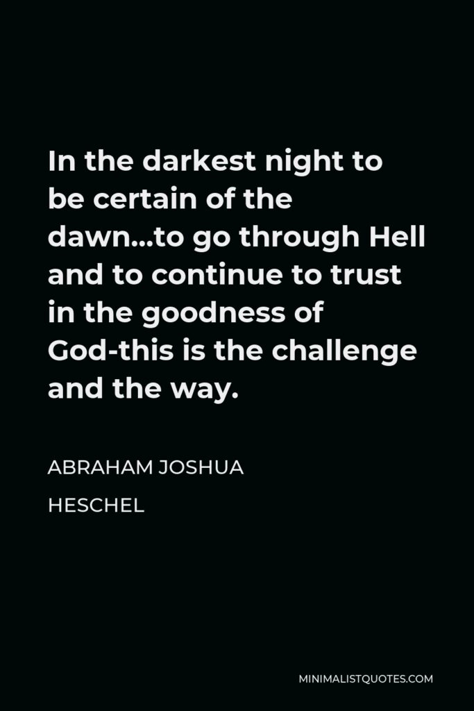 Abraham Joshua Heschel Quote - In the darkest night to be certain of the dawn…to go through Hell and to continue to trust in the goodness of God-this is the challenge and the way.