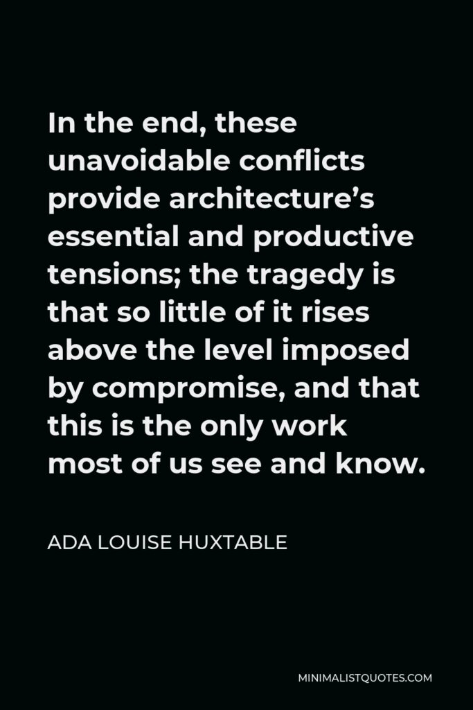 Ada Louise Huxtable Quote - In the end, these unavoidable conflicts provide architecture’s essential and productive tensions; the tragedy is that so little of it rises above the level imposed by compromise, and that this is the only work most of us see and know.