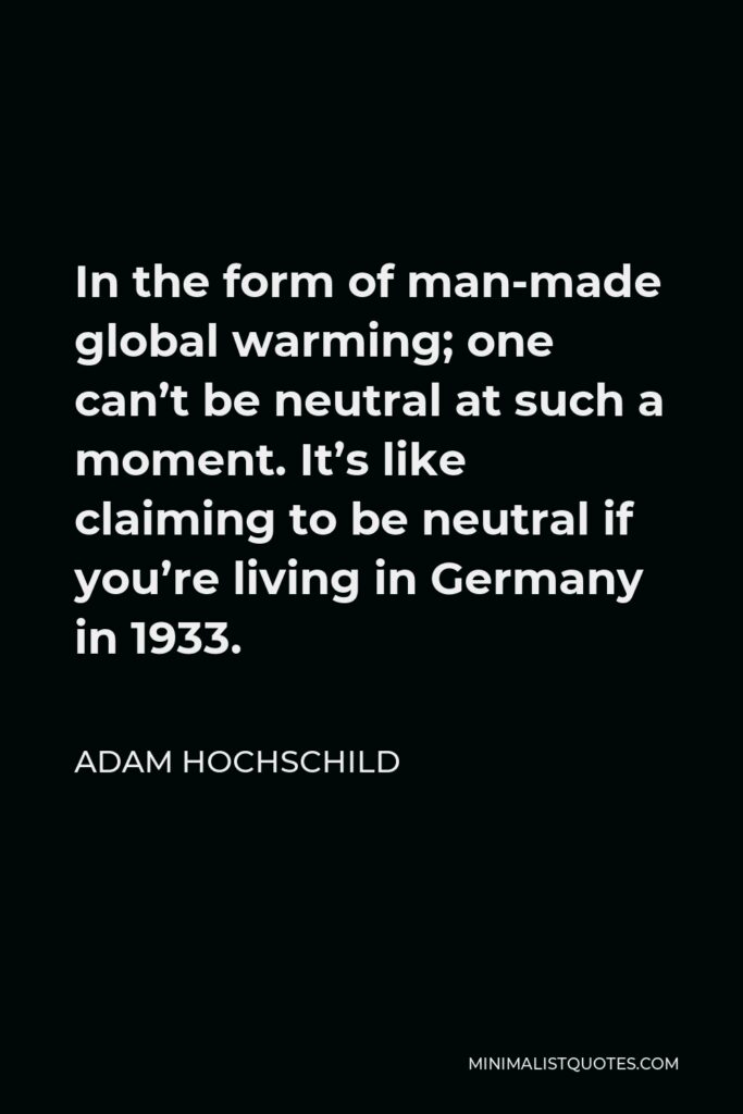 Adam Hochschild Quote - In the form of man-made global warming; one can’t be neutral at such a moment. It’s like claiming to be neutral if you’re living in Germany in 1933.