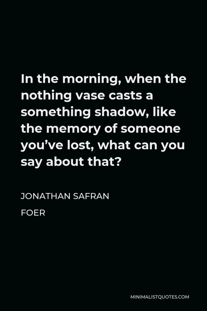 Jonathan Safran Foer Quote - In the morning, when the nothing vase casts a something shadow, like the memory of someone you’ve lost, what can you say about that?