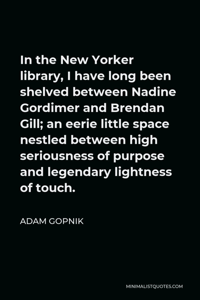 Adam Gopnik Quote - In the New Yorker library, I have long been shelved between Nadine Gordimer and Brendan Gill; an eerie little space nestled between high seriousness of purpose and legendary lightness of touch.