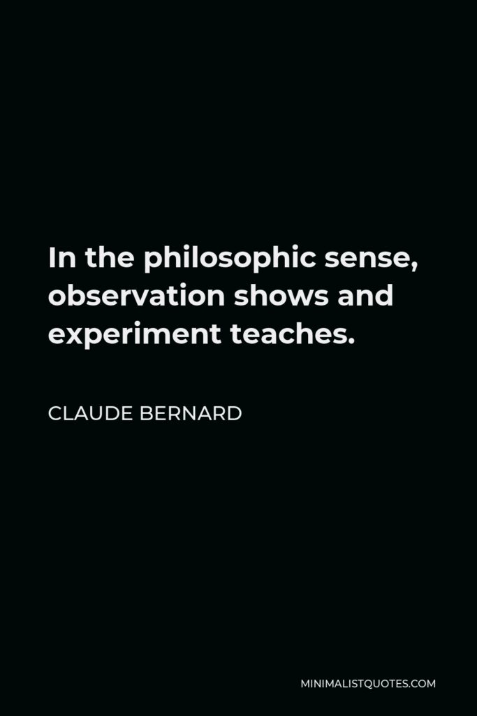 Claude Bernard Quote - In the philosophic sense, observation shows and experiment teaches.