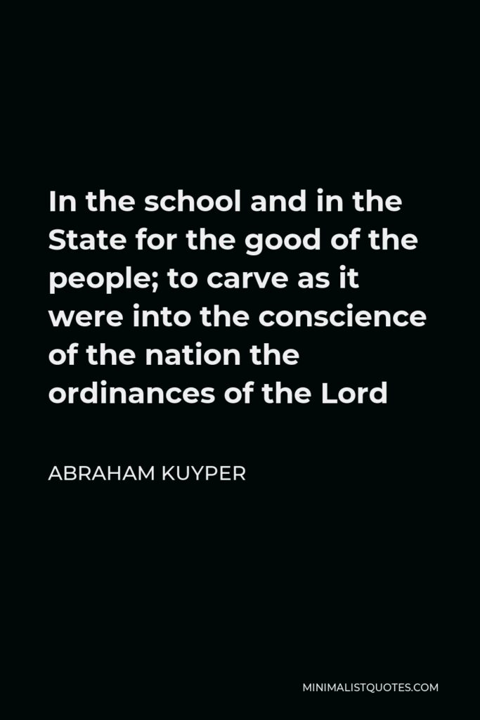 Abraham Kuyper Quote - In the school and in the State for the good of the people; to carve as it were into the conscience of the nation the ordinances of the Lord