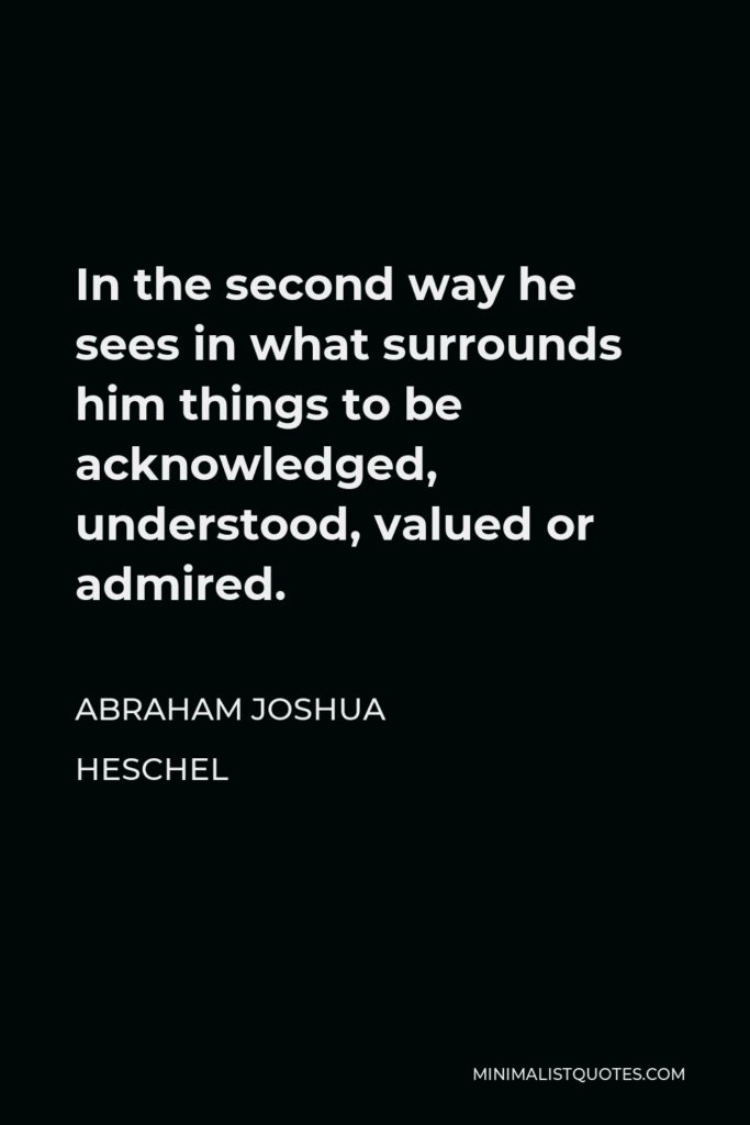 Abraham Joshua Heschel Quote - In the second way he sees in what surrounds him things to be acknowledged, understood, valued or admired.