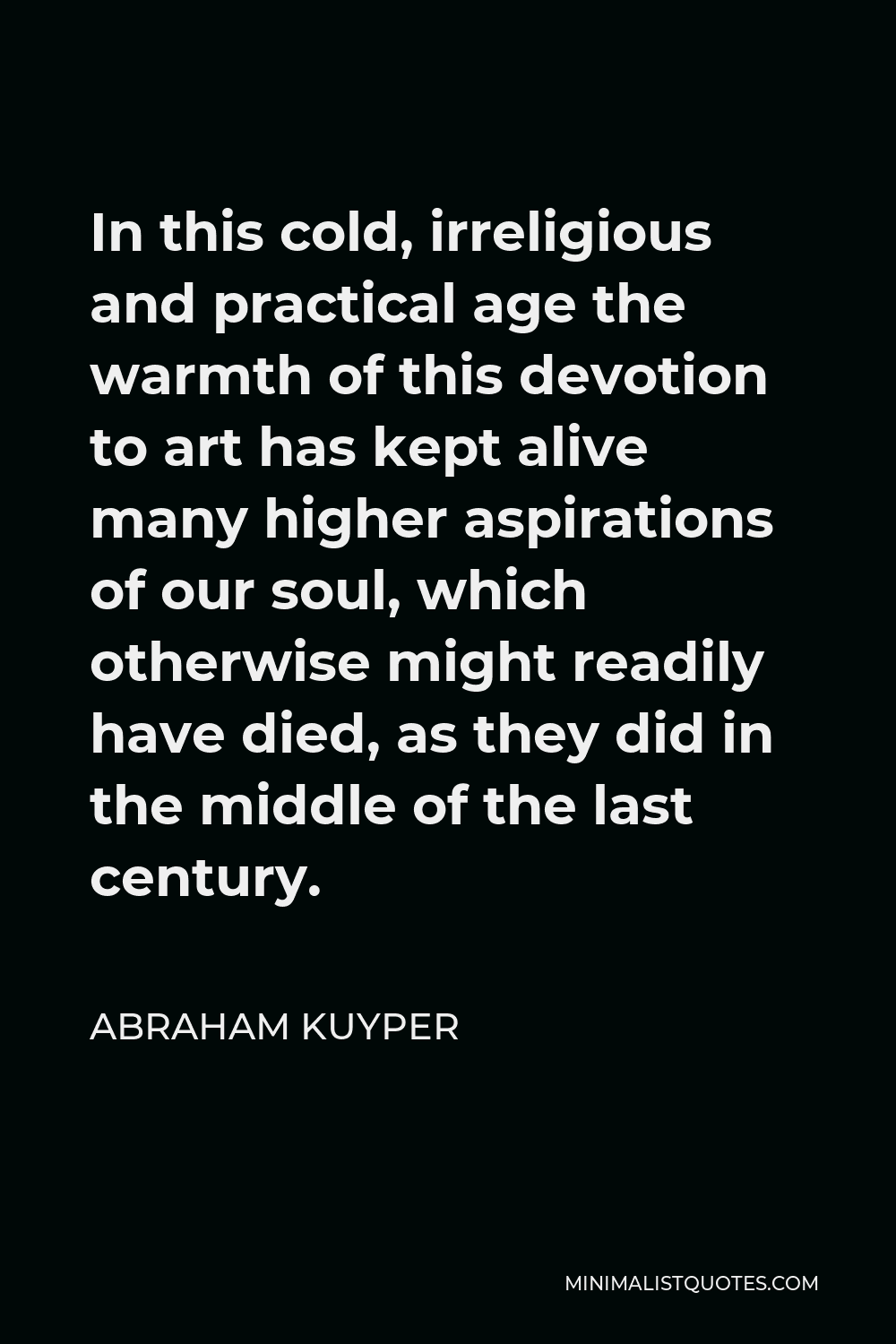 Abraham Kuyper Quote - In this cold, irreligious and practical age the warmth of this devotion to art has kept alive many higher aspirations of our soul, which otherwise might readily have died, as they did in the middle of the last century.