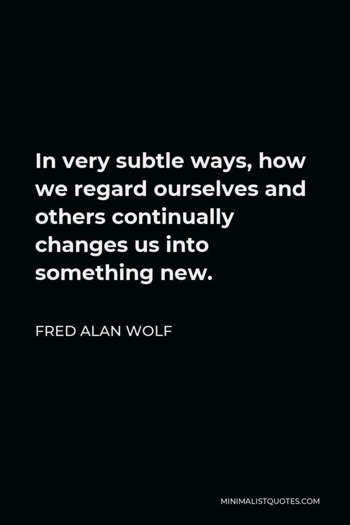 Fred Alan Wolf Quote - In very subtle ways, how we regard ourselves and others continually changes us into something new.