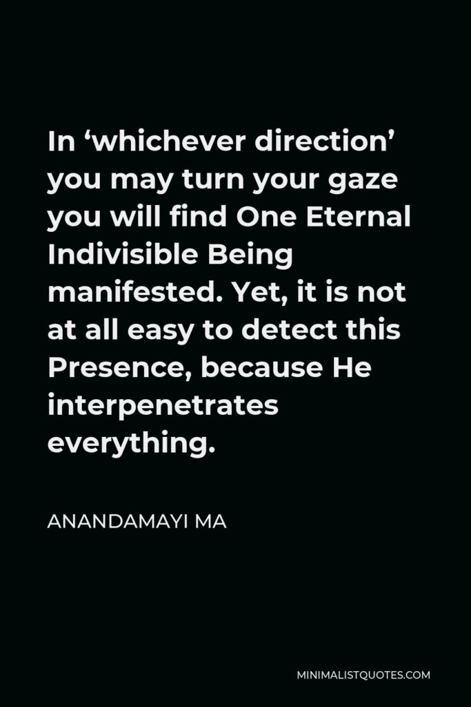 Anandamayi Ma Quote - In ‘whichever direction’ you may turn your gaze you will find One Eternal Indivisible Being manifested. Yet, it is not at all easy to detect this Presence, because He interpenetrates everything.