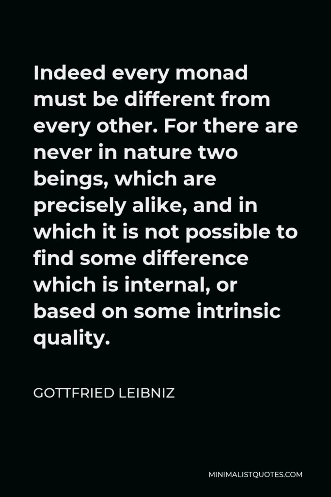 Gottfried Leibniz Quote - Indeed every monad must be different from every other. For there are never in nature two beings, which are precisely alike, and in which it is not possible to find some difference which is internal, or based on some intrinsic quality.