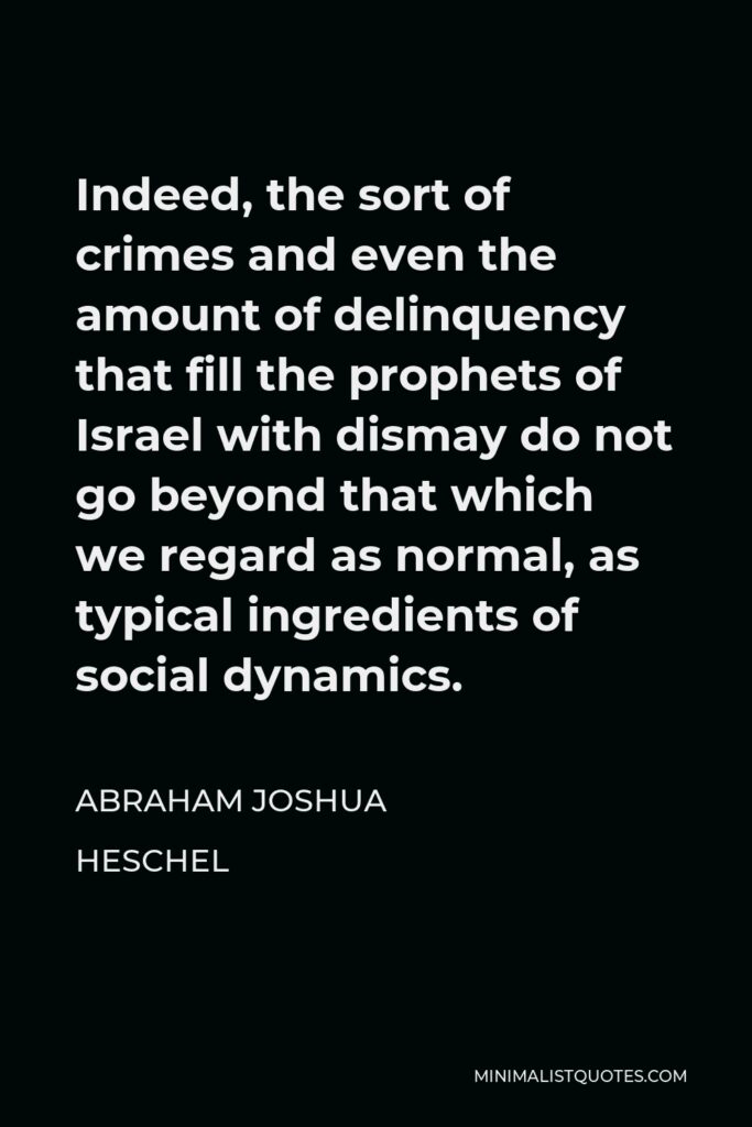 Abraham Joshua Heschel Quote - Indeed, the sort of crimes and even the amount of delinquency that fill the prophets of Israel with dismay do not go beyond that which we regard as normal, as typical ingredients of social dynamics.