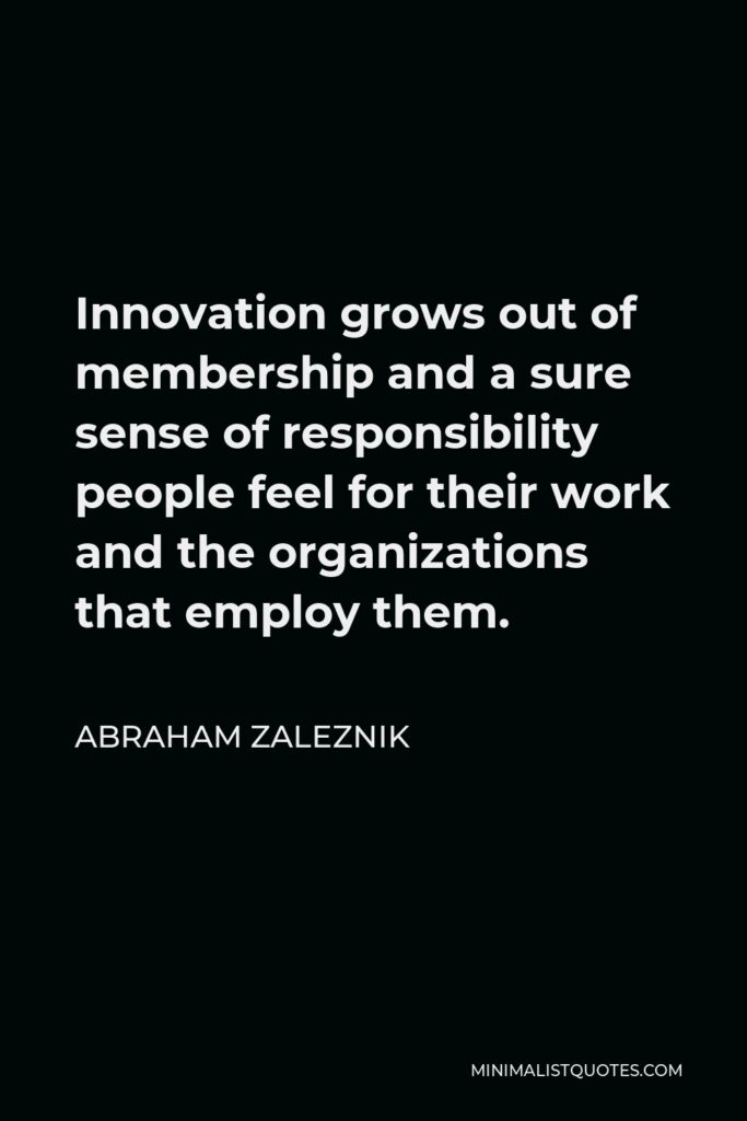 Abraham Zaleznik Quote - Innovation grows out of membership and a sure sense of responsibility people feel for their work and the organizations that employ them.
