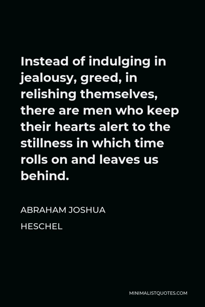 Abraham Joshua Heschel Quote - Instead of indulging in jealousy, greed, in relishing themselves, there are men who keep their hearts alert to the stillness in which time rolls on and leaves us behind.