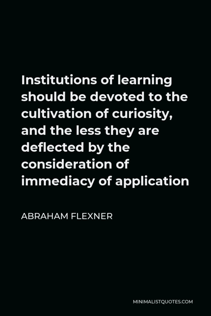 Abraham Flexner Quote - Institutions of learning should be devoted to the cultivation of curiosity, and the less they are deflected by the consideration of immediacy of application