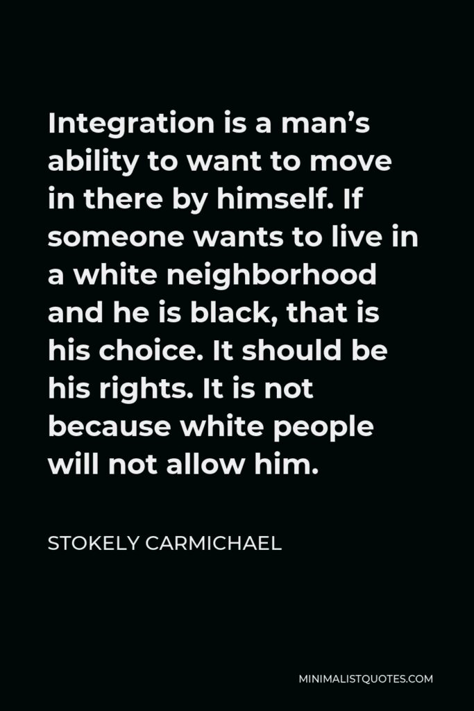 Stokely Carmichael Quote - Integration is a man’s ability to want to move in there by himself. If someone wants to live in a white neighborhood and he is black, that is his choice. It should be his rights. It is not because white people will not allow him.
