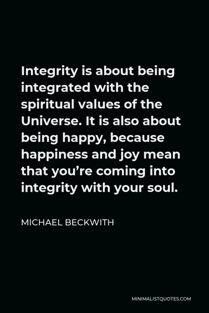 Michael Beckwith Quote - Integrity is about being integrated with the spiritual values of the Universe. It is also about being happy, because happiness and joy mean that you’re coming into integrity with your soul.