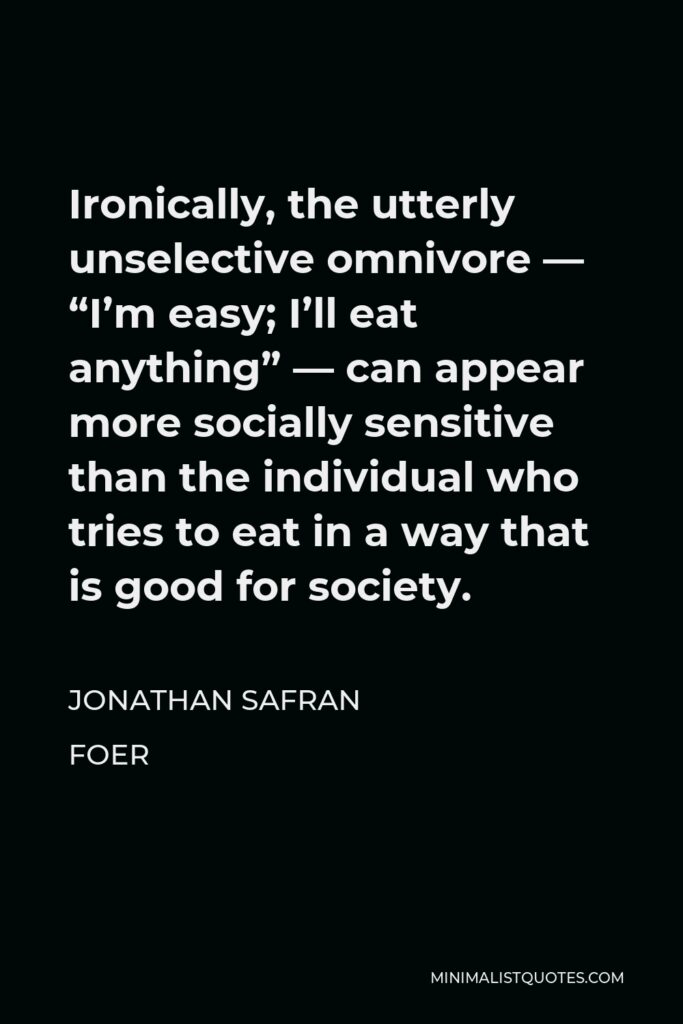 Jonathan Safran Foer Quote - Ironically, the utterly unselective omnivore — “I’m easy; I’ll eat anything” — can appear more socially sensitive than the individual who tries to eat in a way that is good for society.