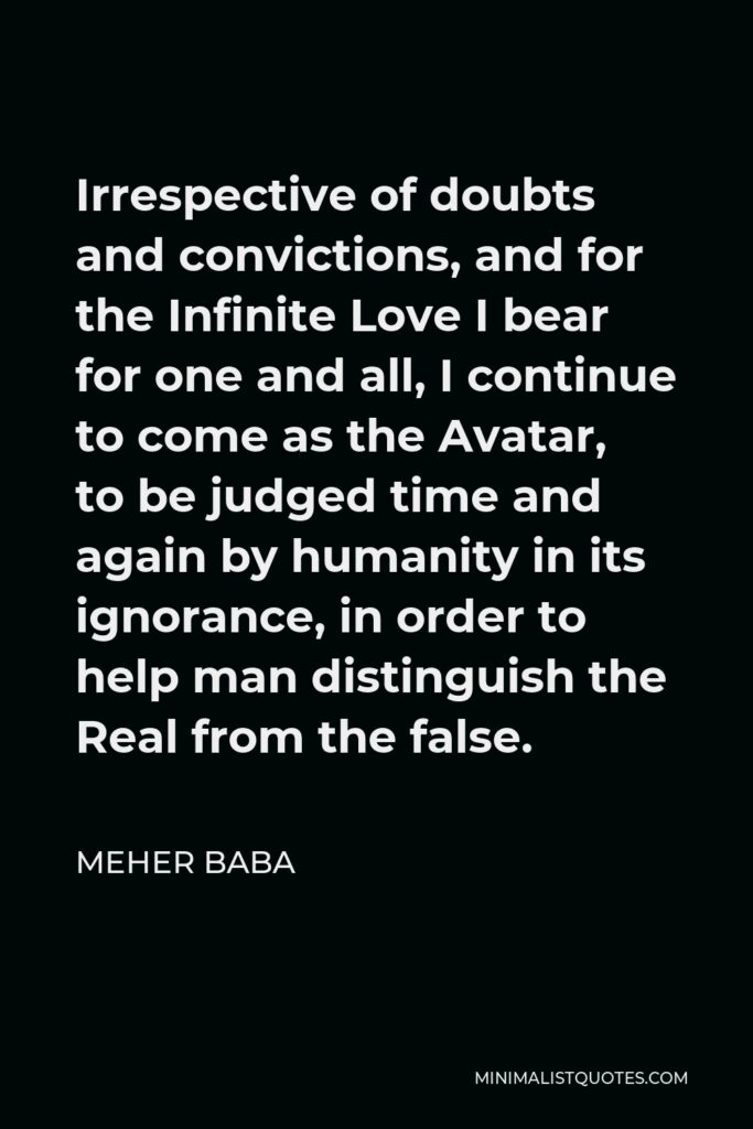 Meher Baba Quote - Irrespective of doubts and convictions, and for the Infinite Love I bear for one and all, I continue to come as the Avatar, to be judged time and again by humanity in its ignorance, in order to help man distinguish the Real from the false.
