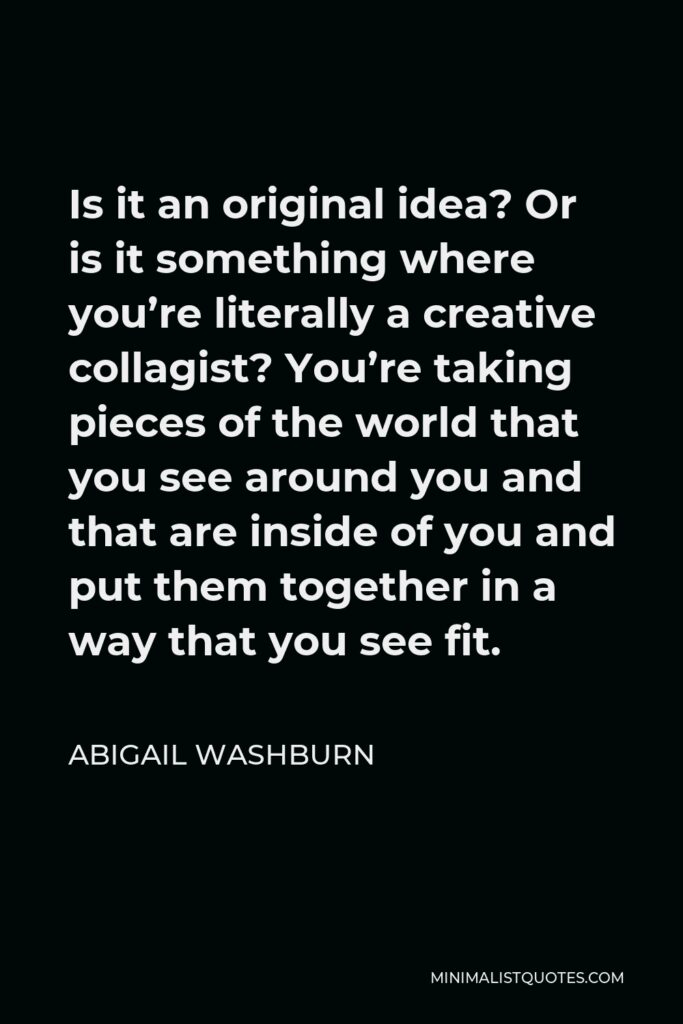 Abigail Washburn Quote - Is it an original idea? Or is it something where you’re literally a creative collagist? You’re taking pieces of the world that you see around you and that are inside of you and put them together in a way that you see fit.