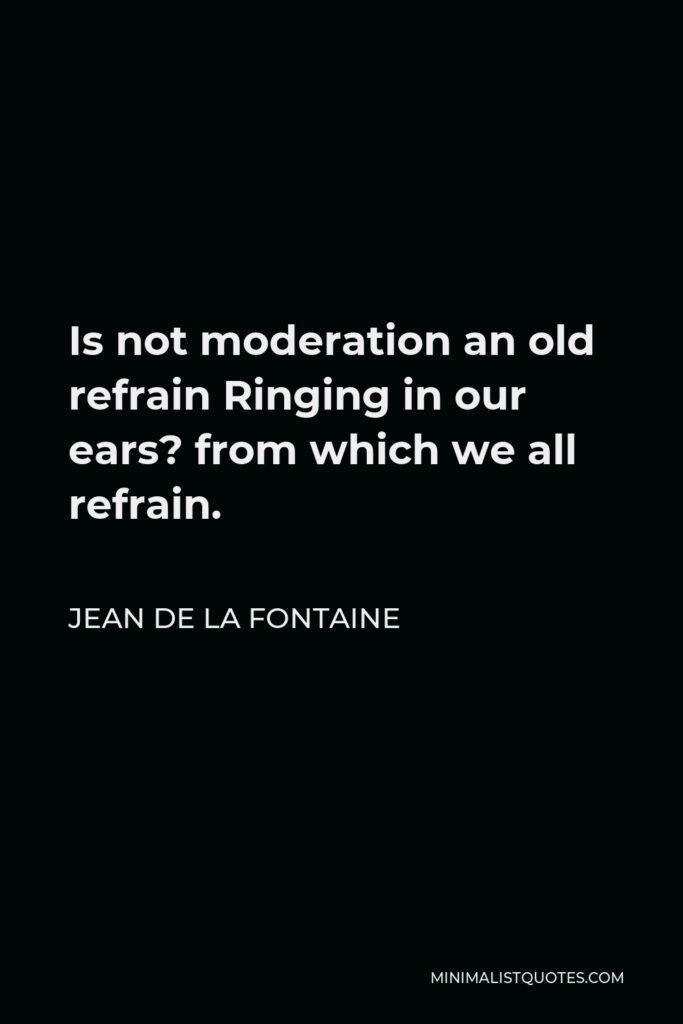 Jean de La Fontaine Quote - Is not moderation an old refrain Ringing in our ears? from which we all refrain.