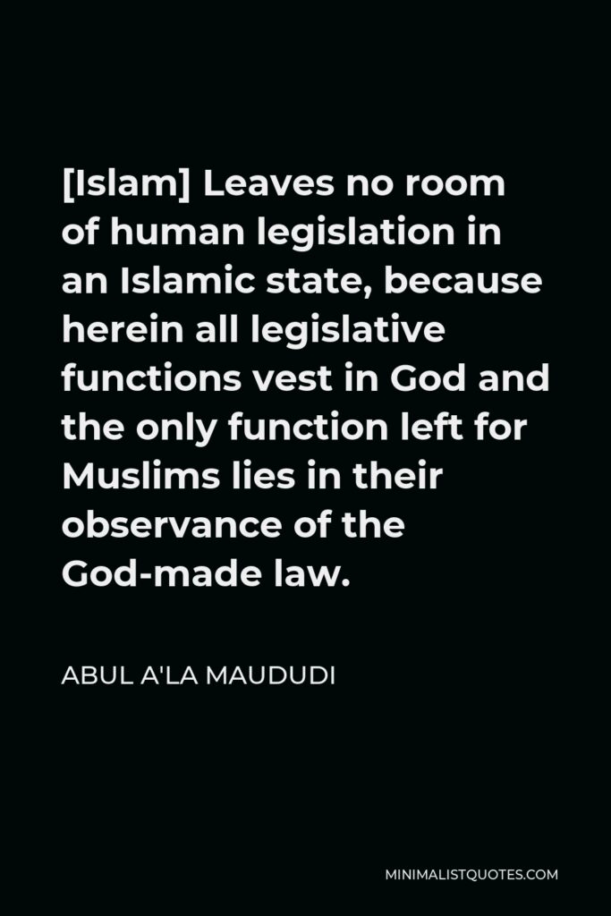 Abul A'la Maududi Quote - [Islam] Leaves no room of human legislation in an Islamic state, because herein all legislative functions vest in God and the only function left for Muslims lies in their observance of the God-made law.