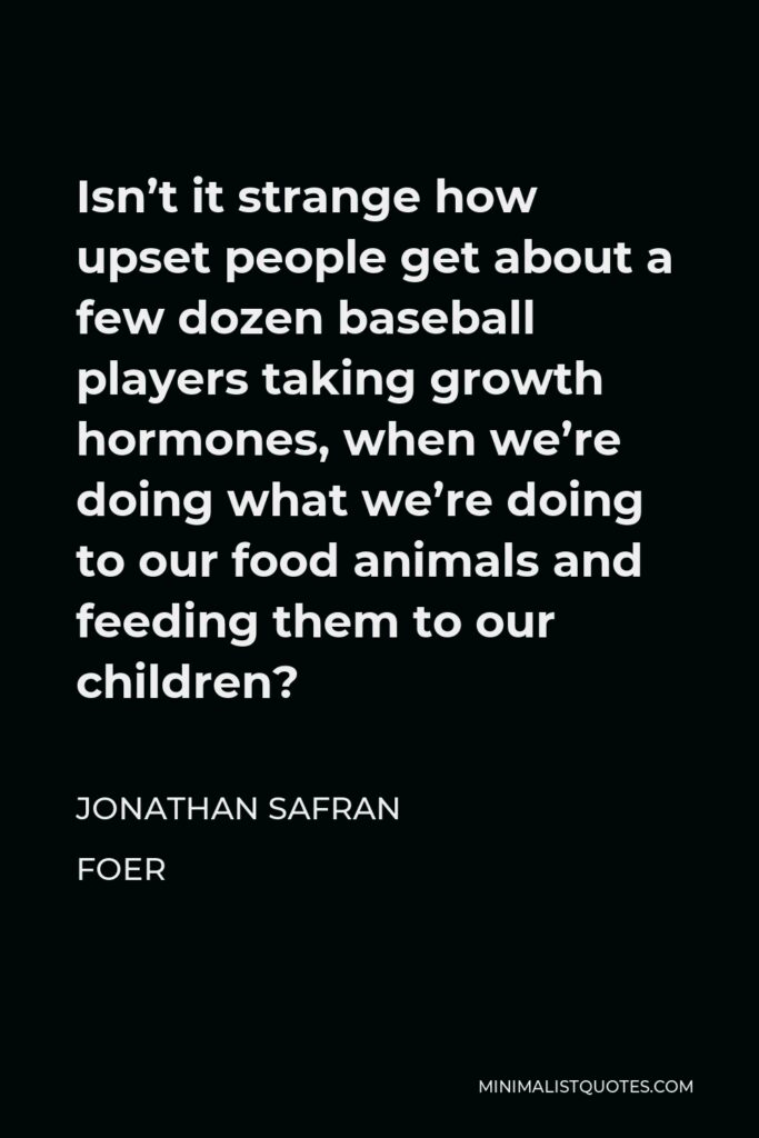 Jonathan Safran Foer Quote - Isn’t it strange how upset people get about a few dozen baseball players taking growth hormones, when we’re doing what we’re doing to our food animals and feeding them to our children?