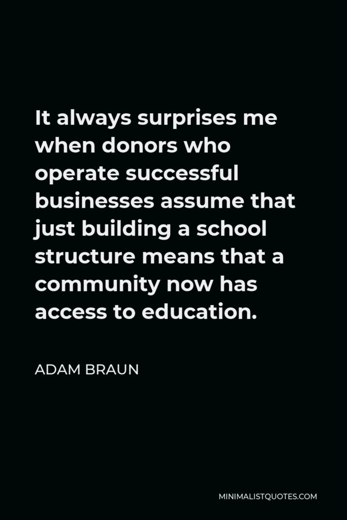 Adam Braun Quote - It always surprises me when donors who operate successful businesses assume that just building a school structure means that a community now has access to education.