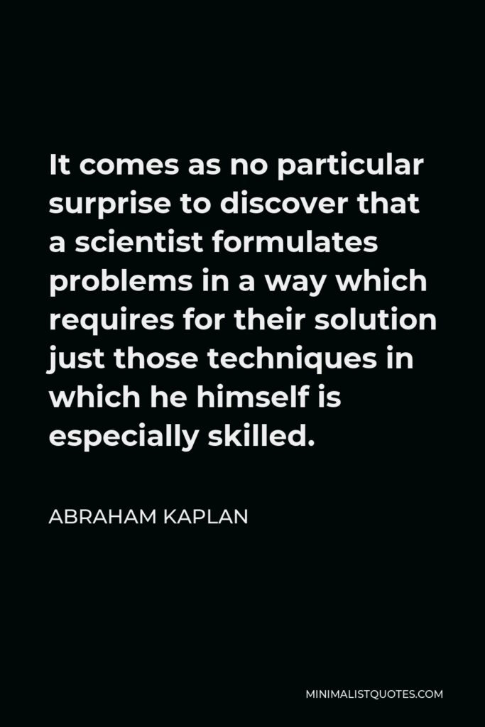 Abraham Kaplan Quote - It comes as no particular surprise to discover that a scientist formulates problems in a way which requires for their solution just those techniques in which he himself is especially skilled.