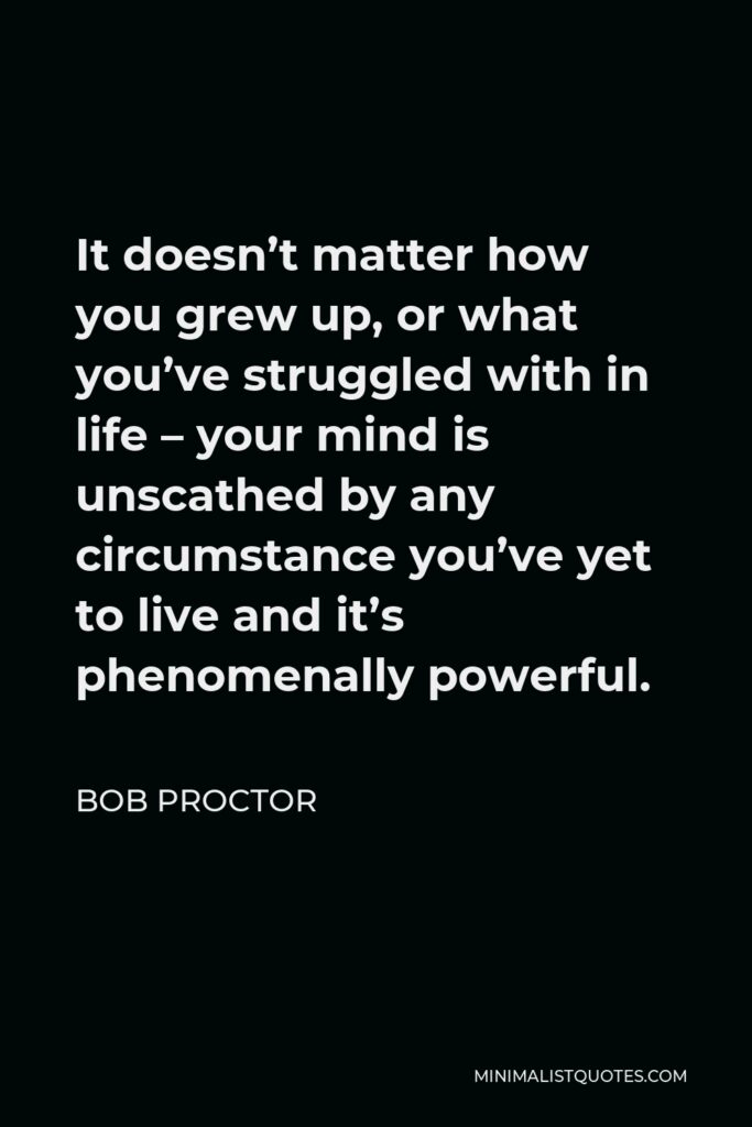 Bob Proctor Quote - It doesn’t matter how you grew up, or what you’ve struggled with in life – your mind is unscathed by any circumstance you’ve yet to live and it’s phenomenally powerful.