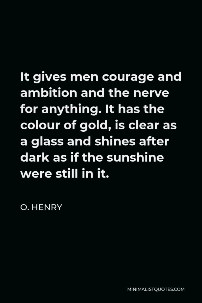 O. Henry Quote - It gives men courage and ambition and the nerve for anything. It has the colour of gold, is clear as a glass and shines after dark as if the sunshine were still in it.