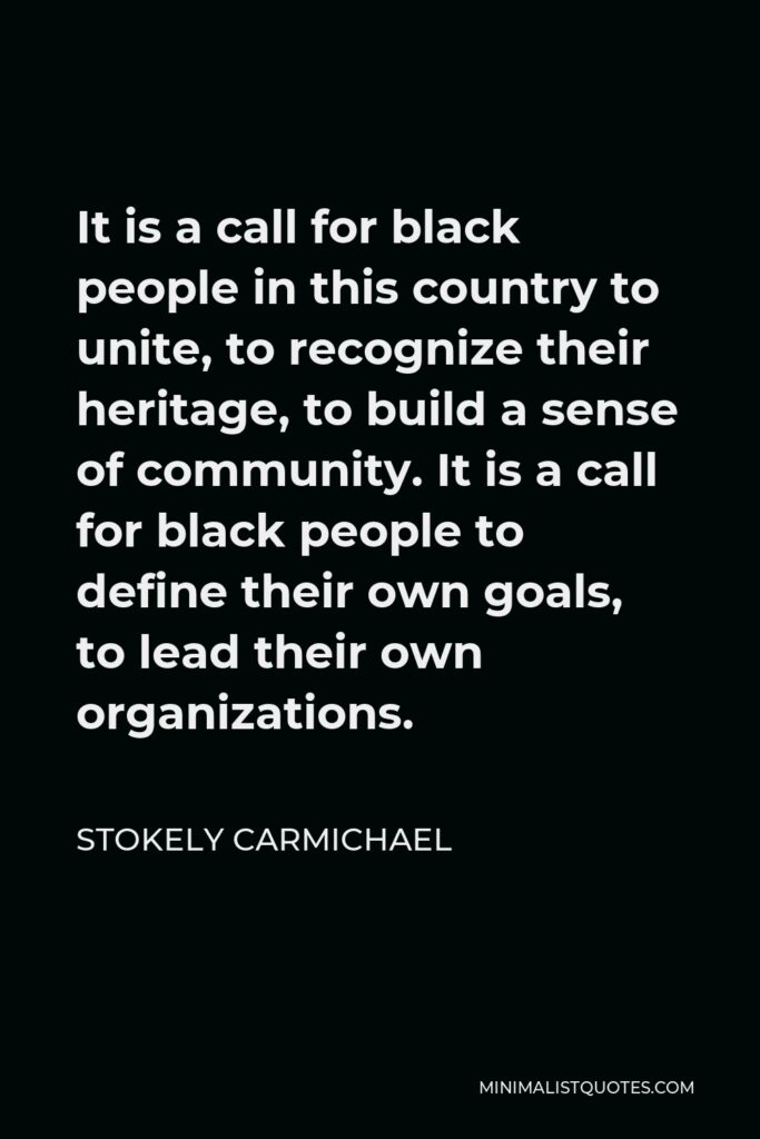 Stokely Carmichael Quote - It is a call for black people in this country to unite, to recognize their heritage, to build a sense of community. It is a call for black people to define their own goals, to lead their own organizations.