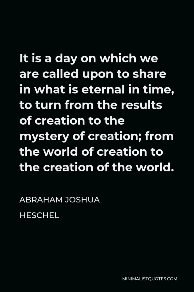 Abraham Joshua Heschel Quote - It is a day on which we are called upon to share in what is eternal in time, to turn from the results of creation to the mystery of creation; from the world of creation to the creation of the world.