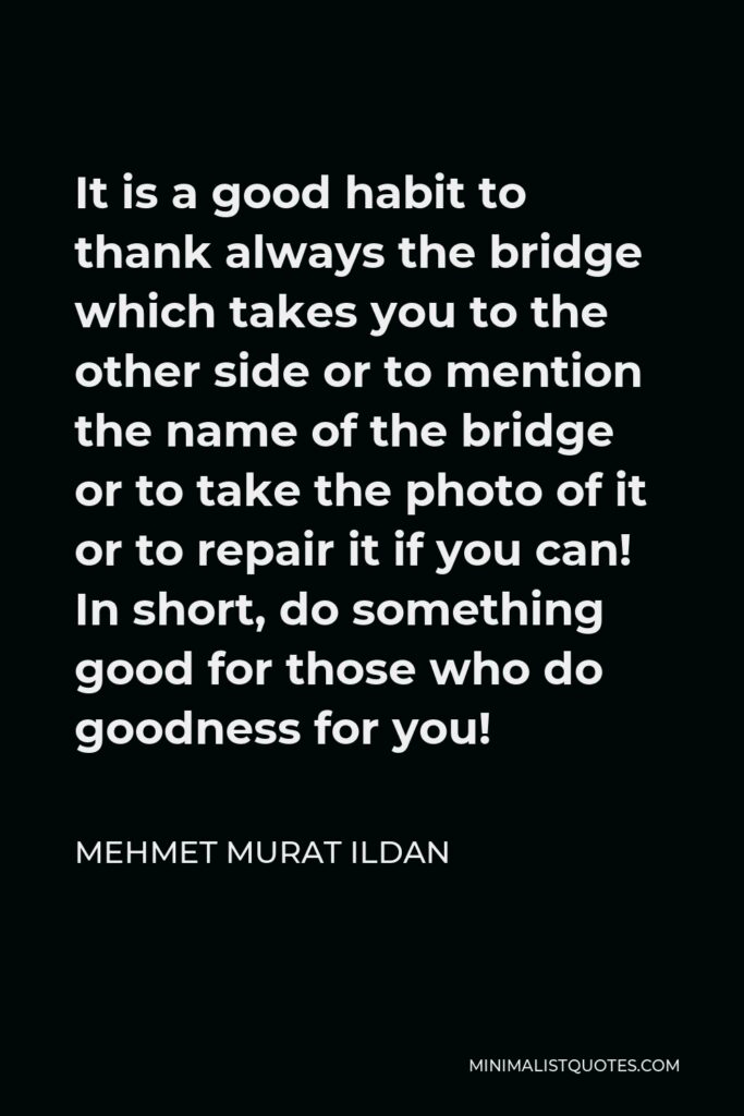 Mehmet Murat Ildan Quote - It is a good habit to thank always the bridge which takes you to the other side or to mention the name of the bridge or to take the photo of it or to repair it if you can! In short, do something good for those who do goodness for you!
