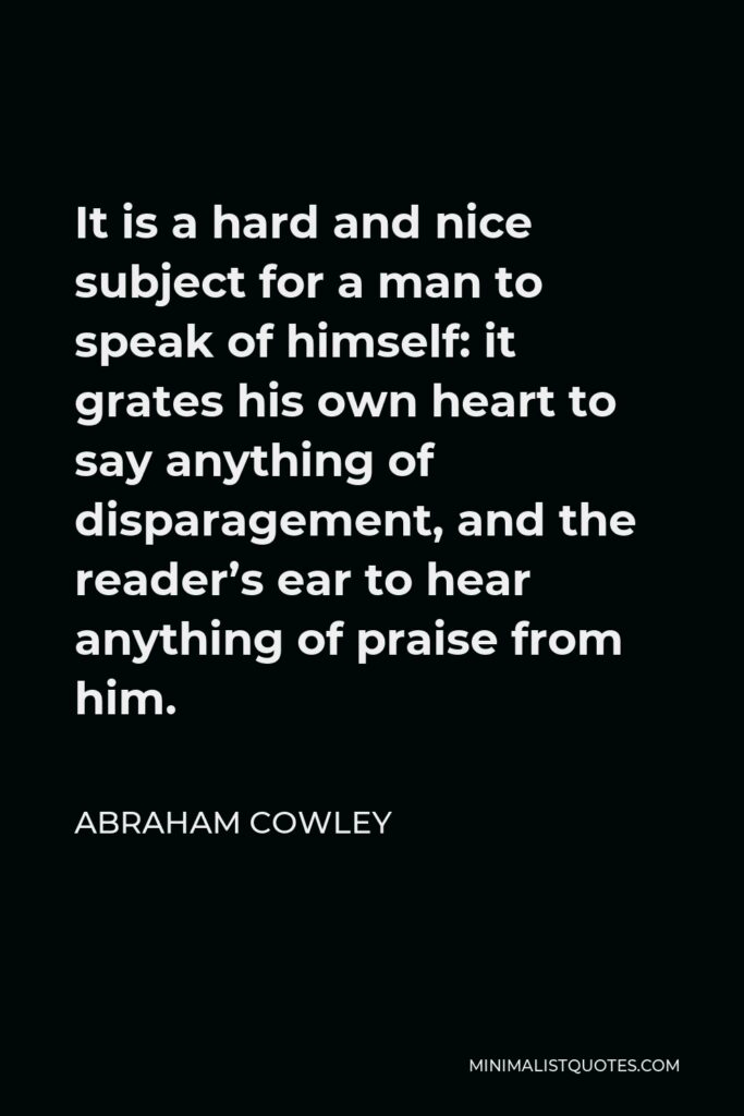 Abraham Cowley Quote - It is a hard and nice subject for a man to speak of himself: it grates his own heart to say anything of disparagement, and the reader’s ear to hear anything of praise from him.