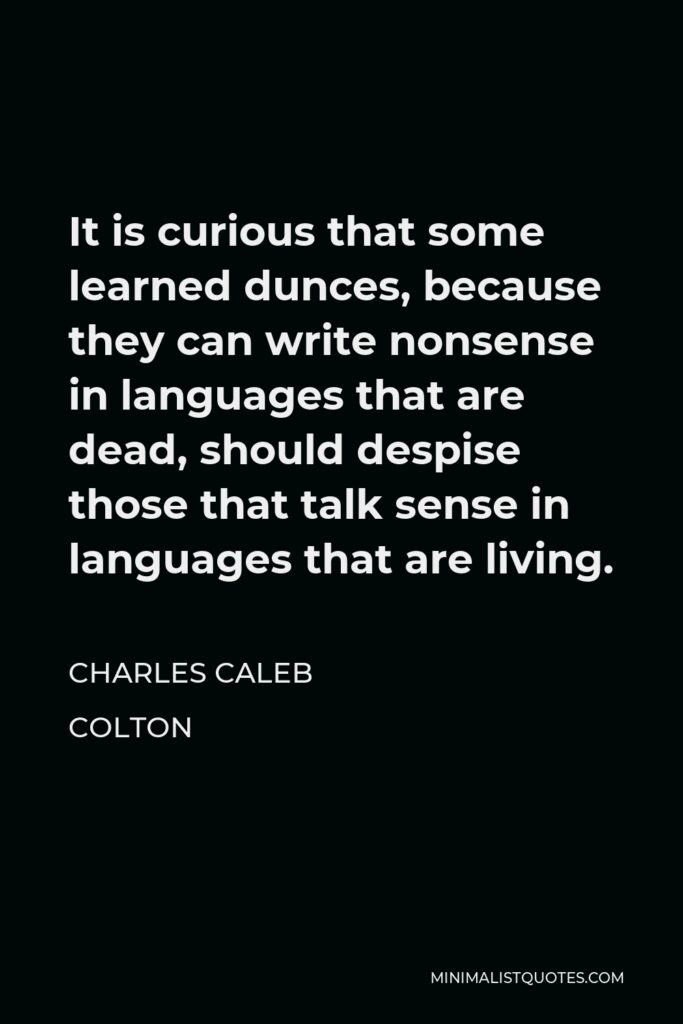 Charles Caleb Colton Quote - It is curious that some learned dunces, because they can write nonsense in languages that are dead, should despise those that talk sense in languages that are living.