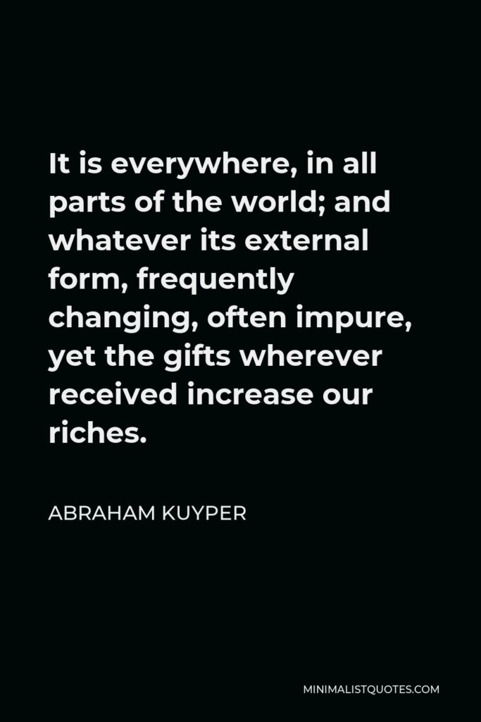 Abraham Kuyper Quote - It is everywhere, in all parts of the world; and whatever its external form, frequently changing, often impure, yet the gifts wherever received increase our riches.