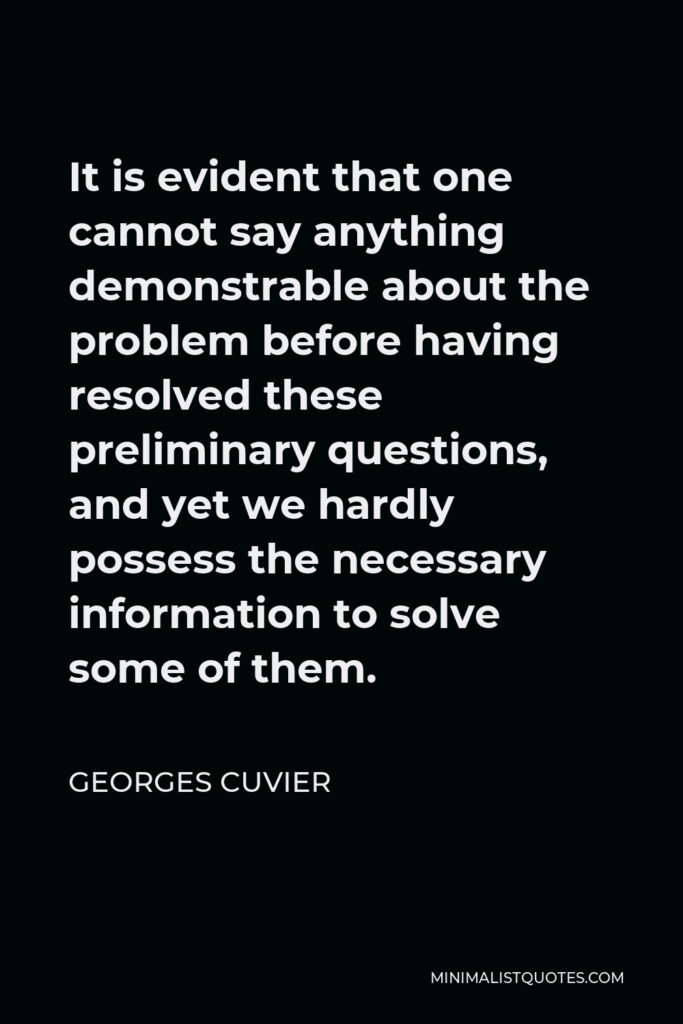 Georges Cuvier Quote - It is evident that one cannot say anything demonstrable about the problem before having resolved these preliminary questions, and yet we hardly possess the necessary information to solve some of them.