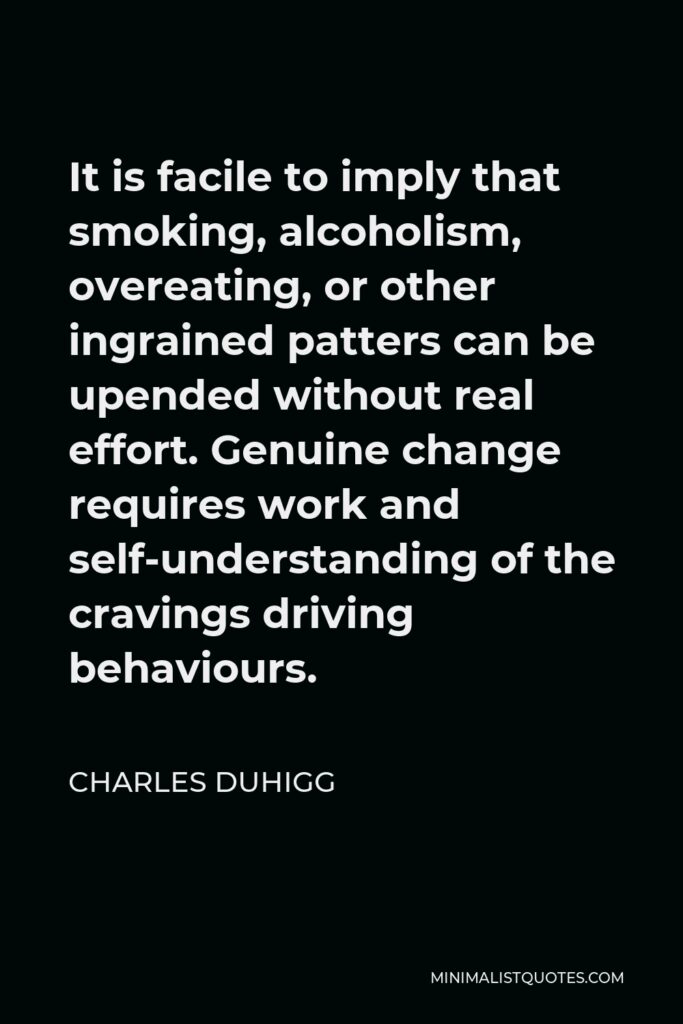 Charles Duhigg Quote - It is facile to imply that smoking, alcoholism, overeating, or other ingrained patters can be upended without real effort. Genuine change requires work and self-understanding of the cravings driving behaviours.