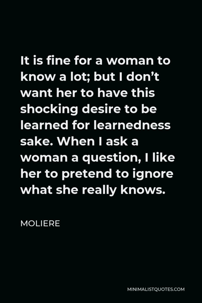 Moliere Quote - It is fine for a woman to know a lot; but I don’t want her to have this shocking desire to be learned for learnedness sake. When I ask a woman a question, I like her to pretend to ignore what she really knows.