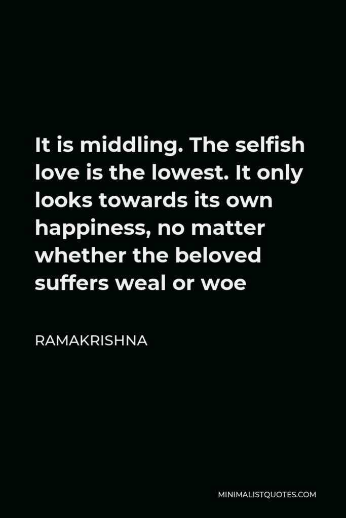 Ramakrishna Quote - It is middling. The selfish love is the lowest. It only looks towards its own happiness, no matter whether the beloved suffers weal or woe